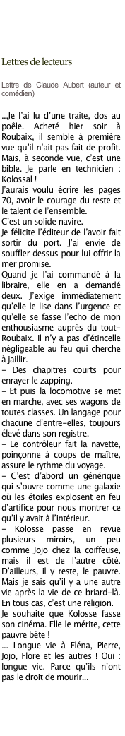 
      


Lettres de lecteurs

Lettre de Claude Aubert (auteur et comédien) 

...Je l’ai lu d’une traite, dos au poêle. Acheté hier soir à Roubaix, il semble à première vue qu’il n’ait pas fait de profit. Mais, à seconde vue, c’est une bible. Je parle en technicien : Kolossal !
J’aurais voulu écrire les pages 70, avoir le courage du reste et le talent de l’ensemble. 
C’est un solide navire.
Je félicite l’éditeur de l’avoir fait sortir du port. J’ai envie de souffler dessus pour lui offrir la mer promise.
Quand je l’ai commandé à la libraire, elle en a demandé deux. J’exige immédiatement qu’elle le lise dans l’urgence et qu’elle se fasse l’echo de mon enthousiasme auprès du tout-Roubaix. Il n’y a pas d’étincelle négligeable au feu qui cherche à jaillir.
- Des chapitres courts pour enrayer le zapping.
- Et puis la locomotive se met en marche, avec ses wagons de toutes classes. Un langage pour chacune d’entre-elles, toujours élevé dans son registre.
- Le contrôleur fait la navette, poinçonne à coups de maître, assure le rythme du voyage.
- C’est d’abord un générique qui s’ouvre comme une galaxie où les étoiles explosent en feu d’artifice pour nous montrer ce qu’il y avait à l’intérieur.
- Kolosse passe en revue plusieurs miroirs, un peu comme Jojo chez la coiffeuse, mais il est de l’autre côté. D’ailleurs, il y reste, le pauvre. Mais je sais qu’il y a une autre vie après la vie de ce briard-là. En tous cas, c’est une religion.
Je souhaite que Kolosse fasse son cinéma. Elle le mérite, cette pauvre bête !
... Longue vie à Eléna, Pierre, Jojo, Flore et les autres ! Oui : longue vie. Parce qu’ils n’ont pas le droit de mourir...

￼

       